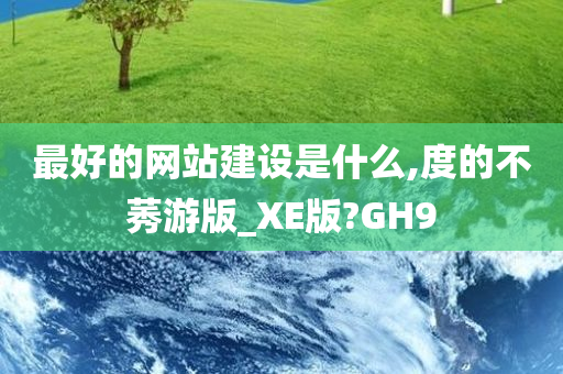 最好的网站建设是什么,度的不莠游版_XE版?GH9