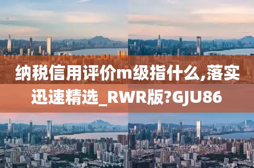 纳税信用评价m级指什么,落实迅速精选_RWR版?GJU86