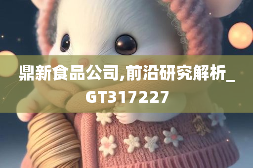 鼎新食品公司,前沿研究解析_GT317227