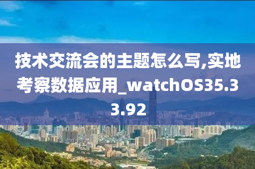 技术交流会的主题怎么写,实地考察数据应用_watchOS35.33.92