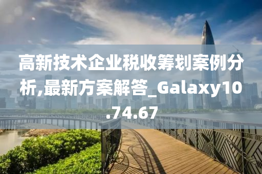 高新技术企业税收筹划案例分析,最新方案解答_Galaxy10.74.67