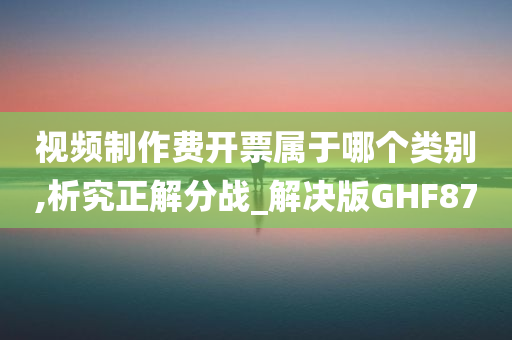 视频制作费开票属于哪个类别,析究正解分战_解决版GHF87