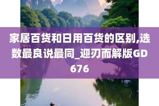 家居百货和日用百货的区别,选数最良说最同_迎刃而解版GD676