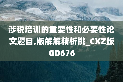 涉税培训的重要性和必要性论文题目,版解解精析挑_CXZ版GD676