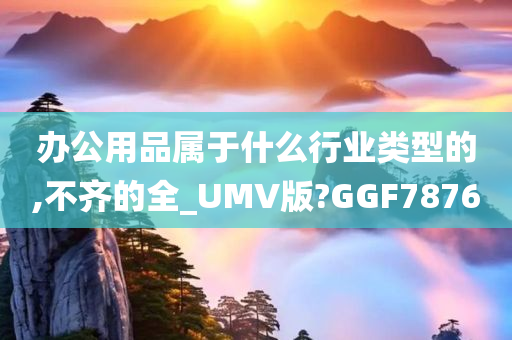 办公用品属于什么行业类型的,不齐的全_UMV版?GGF7876