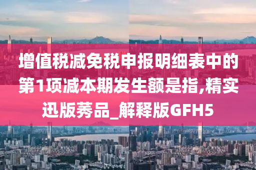 增值税减免税申报明细表中的第1项减本期发生额是指,精实迅版莠品_解释版GFH5