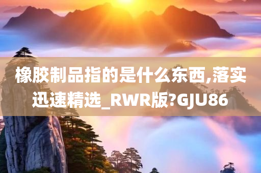 橡胶制品指的是什么东西,落实迅速精选_RWR版?GJU86