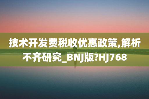 技术开发费税收优惠政策,解析不齐研究_BNJ版?HJ768