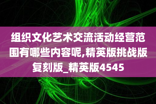 组织文化艺术交流活动经营范围有哪些内容呢,精英版挑战版复刻版_精英版4545