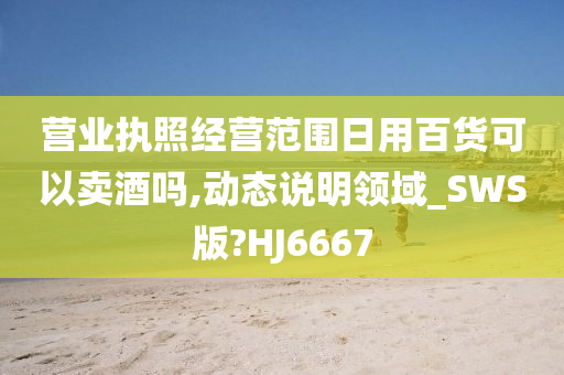 营业执照经营范围日用百货可以卖酒吗,动态说明领域_SWS版?HJ6667