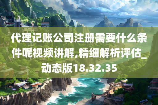 代理记账公司注册需要什么条件呢视频讲解,精细解析评估_动态版18.32.35