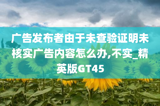 广告发布者由于未查验证明未核实广告内容怎么办,不实_精英版GT45