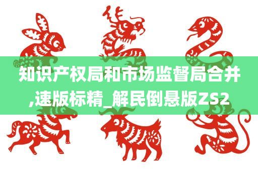 知识产权局和市场监督局合并,速版标精_解民倒悬版ZS2