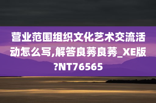 营业范围组织文化艺术交流活动怎么写,解答良莠良莠_XE版?NT76565