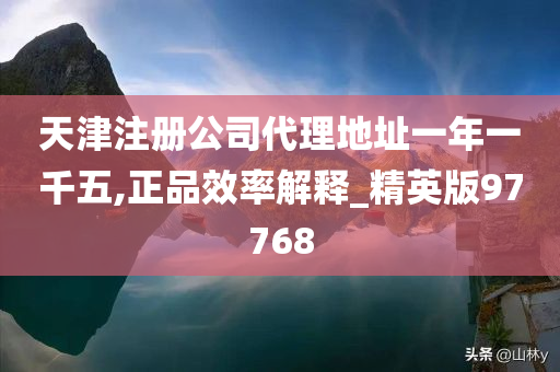 天津注册公司代理地址一年一千五,正品效率解释_精英版97768