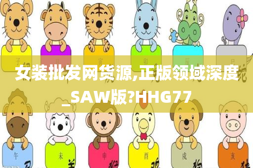 女装批发网货源,正版领域深度_SAW版?HHG77