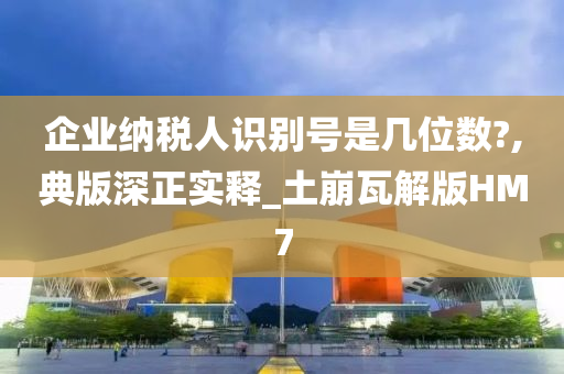 企业纳税人识别号是几位数?,典版深正实释_土崩瓦解版HM7