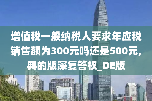 增值税一般纳税人要求年应税销售额为300元吗还是500元,典的版深复答权_DE版