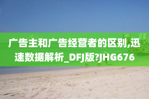 广告主和广告经营者的区别,迅速数据解析_DFJ版?JHG676