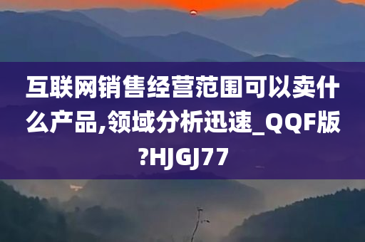 互联网销售经营范围可以卖什么产品,领域分析迅速_QQF版?HJGJ77