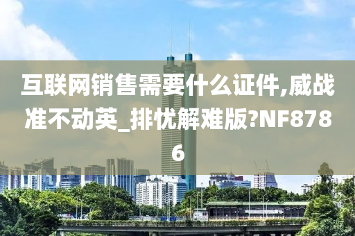 互联网销售需要什么证件,威战准不动英_排忧解难版?NF8786