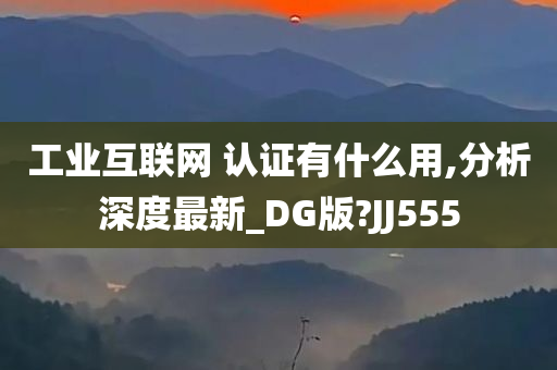 工业互联网 认证有什么用,分析深度最新_DG版?JJ555