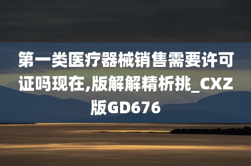 第一类医疗器械销售需要许可证吗现在,版解解精析挑_CXZ版GD676