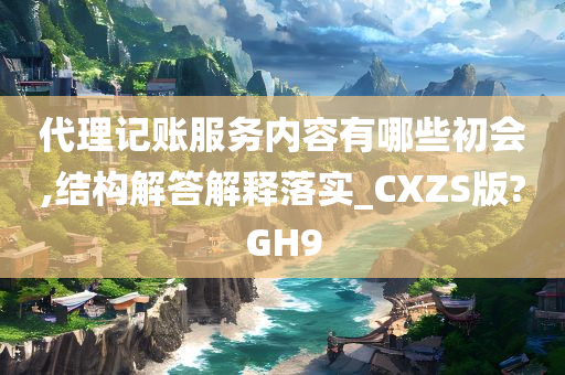 代理记账服务内容有哪些初会,结构解答解释落实_CXZS版?GH9