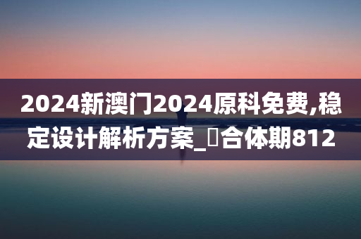 2024新澳门2024原科免费,稳定设计解析方案_‌合体期8120