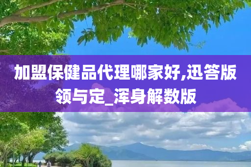 加盟保健品代理哪家好,迅答版领与定_浑身解数版